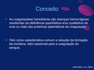 Conceito
• As coagulopatias hereditárias são doenças hemorrágicas
resultantes da deficiência quantitativa e/ou qualitativa de
uma ou mais das proteínas plasmáticas da coagulação.
• Têm como característica comum a redução da formação
de trombina, fator essencial para a coagulação do
sangue.
(ANTUNES; et al.,2005)
 