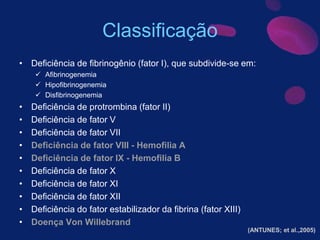 Classificação
• Deficiência de fibrinogênio (fator I), que subdivide-se em:
 Afibrinogenemia
 Hipofibrinogenemia
 Disfibrinogenemia
• Deficiência de protrombina (fator II)
• Deficiência de fator V
• Deficiência de fator VII
• Deficiência de fator VIII - Hemofilia A
• Deficiência de fator IX - Hemofilia B
• Deficiência de fator X
• Deficiência de fator XI
• Deficiência de fator XII
• Deficiência do fator estabilizador da fibrina (fator XIII)
• Doença Von Willebrand
(ANTUNES; et al.,2005)
 