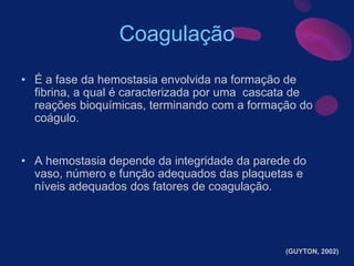 Coagulação
• É a fase da hemostasia envolvida na formação de
fibrina, a qual é caracterizada por uma cascata de
reações bioquímicas, terminando com a formação do
coágulo.
• A hemostasia depende da integridade da parede do
vaso, número e função adequados das plaquetas e
níveis adequados dos fatores de coagulação.
(GUYTON, 2002)
 