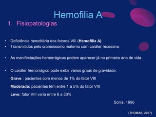 Hemofilia A
• Deficiência hereditária dos fatores VIII (Hemofilia A)
• Transmitidos pelo cromossomo materno com caráter recessivo
• As manifestações hemorrágicas podem aparecer já no primeiro ano de vida
• O caráter hemorrágico pode exibir vários graus de gravidade:
Grave : pacientes com menos de 1% do fator VIII
Moderada: pacientes têm entre 1 a 5% do fator VIII
Leve: fator VIII varia entre 6 a 30%
Sonis, 1996
1. Fisiopatologias
(THOMAS, 2007)
 