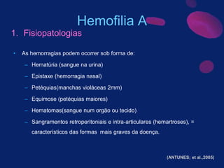 • As hemorragias podem ocorrer sob forma de:
– Hematúria (sangue na urina)
– Epistaxe (hemorragia nasal)
– Petéquias(manchas violáceas 2mm)
– Equimose (petéquias maiores)
– Hematomas(sangue num orgão ou tecido)
– Sangramentos retroperitoniais e intra-articulares (hemartroses), =
característicos das formas mais graves da doença.
Hemofilia A
1. Fisiopatologias
(ANTUNES; et al.,2005)
 