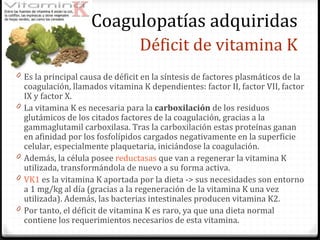 Déficit de vitamina K Es la principal causa de déficit en la síntesis de factores plasmáticos de la coagulación, llamados vitamina K dependientes: factor II, factor VII, factor IX y factor X. La vitamina K es necesaria para la  carboxilación  de los residuos glutámicos de los citados factores de la coagulación, gracias a la gammaglutamil carboxilasa. Tras la carboxilación estas proteínas ganan en afinidad por los fosfolípidos cargados negativamente en la superficie celular, especialmente plaquetaria, iniciándose la coagulación.  Además, la célula posee  reductasas  que van a regenerar la vitamina K utilizada, transformándola de nuevo a su forma activa. VK1  es la vitamina K aportada por la dieta -> sus necesidades son entorno a 1 mg/kg al día (gracias a la regeneración de la vitamina K una vez utilizada). Además, las bacterias intestinales producen vitamina K2.  Por tanto, el déficit de vitamina K es raro, ya que una dieta normal contiene los requerimientos necesarios de esta vitamina.  Coagulopatías adquiridas 