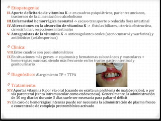 Etiopatogenia: Aporte deficitario de vitamina K  -> en cuadros psiquiátricos, pacientes ancianos, trastornos de la alimentación o alcoholismo Enfermedad hemorrágica neonatal  -> escaso transporte o reducida flora intestinal Alteraciones en la absorción de vitamina K  ->  fístulas biliares, ictericia obstructiva,  cirrosis biliar,  resecciones intestinales Antagonistas de la vitamina K  -> anticoagulantes orales (acenocumarol y warfarina) y antibióticos (cefalosporinas) Clínica:  Estos cuadros son poco sintomáticos  En situaciones más graves -> equimosis y hematomas subcutáneos y musculares + hemorragias mucosas, siendo más frecuente en los tractos gastrointestinal y genitourinario Diagnóstico:  A largamiento TP + TTPA Tratamiento:  Aportar vitamina K por vía oral (cuando no exista un problema de malabsorción), o por vía parenteral (tanto intramuscular como endovenosa). Generalmente, la administración de 10 mg diarios durante 3 días suele ser necesaria para paliar el déficit En caso de hemorragias intensas puede ser necesaria la administración de plasma fresco o concentrado de complejo protrombínico activado 