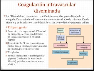 Coagulación intravascular diseminada La CID se define como una activación intravascular generalizada de la coagulación asociada a diversas causas como resultado de la formación de fibrina, y en la oclusión trombótica de vasos de mediano y pequeño calibre Etiopatogenia: Aumento en la expresión de FT a nivel de monocitos y células endoteliales -> en los casos de sepsis o en shock séptico Exposición de FT por traumatismos (sobre todo a nivel encefálico), grandes quemados, patología obstétrica Neoplasias Formas localizadas ->  Hemangiomas gigantes (síndrome de Kassabach-Merritt), grandes aneurismas a nivel aórtico 