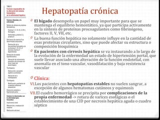 Hepatopatía crónica El hígado  desempeña un papel muy importante para que se mantenga el equilibrio hemostático, ya que participa activamente en la síntesis de proteínas procoagulantes como fibrinógeno, factores II, V, VII, etc. La buena función hepática no solamente influye en la cantidad de esas proteínas circulantes, sino que puede afectar su estructura o composición bioquímica En pacientes con cirrosis hepática  se va instaurando a lo largo de la evolución de la enfermedad un estado de hipertensión portal, que suele llevar asociado una alteración de la función endotelial, con anomalía en el tono vascular, vasodilatación y baja resistencia vascular Clínica: Los pacientes con  hepatopatías estables  no suelen sangrar, a excepción de algunos hematomas cutáneos y equimosis El cuadro hemorrágico se precipita por  complicaciones de la propia enfermedad  -> rotura de varices esofágicas o el establecimiento de una CID por necrosis hepática aguda o cuadro séptico 