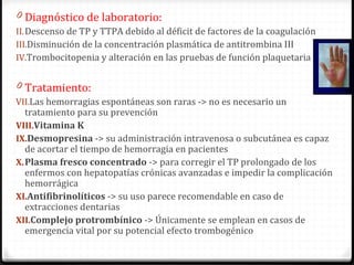 Diagnóstico de laboratorio: Descenso de TP y TTPA debido al déficit de factores de la coagulación Disminución de la concentración plasmática de antitrombina III Trombocitopenia y alteración en las pruebas de función plaquetaria Tratamiento:  Las hemorragias espontáneas son raras -> no es necesario un tratamiento para su prevención Vitamina K Desmopresina   -> su administración intravenosa o subcutánea es capaz de acortar el tiempo de hemorragia en pacientes Plasma fresco concentrado  ->  para corregir el TP prolongado de los enfermos con hepatopatías crónicas avanzadas e impedir la complicación hemorrágica Antifibrinolíticos  ->  su uso parece recomendable en caso de extracciones dentarias Complejo protrombínico  -> Únicamente se emplean en casos de emergencia vital por su potencial efecto trombogénico 