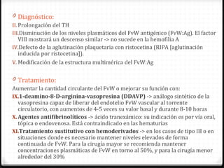 Diagnóstico: Prolongación del TH Disminución de los niveles plasmáticos del FvW antigénico (FvW:Ag). El factor VIII mostrará un descenso similar -> no sucede en la hemofilia A Defecto de la aglutinación plaquetaria con ristocetina (RIPA [aglutinación inducida por ristocetina]). Modificación de la estructura multimérica   del FvW:Ag Tratamiento: Aumentar la cantidad circulante del FvW o mejorar su función con: 1-deamino-8-D-arginina-vasopresina (DDAVP)  ->  análogo sintético de la vasopresina capaz de liberar del endotelio FvW vascular al torrente circulatorio, con aumentos de 4-5 veces su valor basal y durante 8-10 horas Agentes antifibrinolíticos  ->  ácido tranexámico: su indicación es por vía oral, tópica o endovenosa. Está contraindicado en las hematurias Tratamiento sustitutivo con hemoderivados  -> en los casos de tipo III o en situaciones donde es necesario mantener niveles elevados de forma continuada de FvW. Para la cirugía mayor se recomienda mantener concentraciones plasmáticas de FvW en torno al 50%, y para la cirugía menor alrededor del 30% 