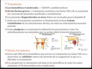 Tratamiento : Los hemofílicos A moderados  ->  DDAVP y antifibrinolíticos E n las formas graves  -> tratamiento sustitutivo con factor VIII o IX, el cual puede ser concentrado plasmático purificado o recombinante Los pacientes  diagnosticados ex novo  deben ser vacunados para la hepatitis B Junto con el tratamiento sustitutivo es fundamental un buen  trabajo rehabilitador  de las articulaciones afectas, así como un reforzamiento muscular articular Como  analgesia  se recomienda la utilización de paracetamol y evitar los antiinflamatorios no esteroideos por su acción sobre la función plaquetaria Efectos Secundarios: Cerca del 30% de los hemofílicos que inician un tratamiento con factor VIII van a desarrollar un i nhibidor  contra esta proteína de la coagulación, lo que va a dificultar su tratamiento.  La proporción es claramente más baja en los hemofílicos B, entre los cuales solamente el 5% desarrollará esta complicación. 