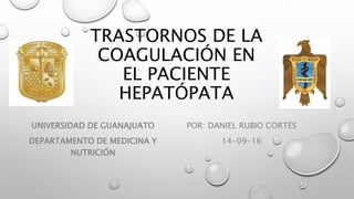 TRASTORNOS DE LA
COAGULACIÓN EN
EL PACIENTE
HEPATÓPATA
POR: DANIEL RUBIO CORTÉS
14-09-16
UNIVERSIDAD DE GUANAJUATO
DEPARTAMENTO DE MEDICINA Y
NUTRICIÓN
 