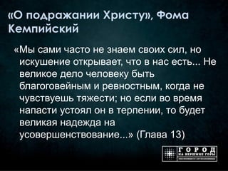 «О подражании Христу», Фома
Кемпийский
«Мы сами часто не знаем своих сил, но
 искушение открывает, что в нас есть... Не
 великое дело человеку быть
 благоговейным и ревностным, когда не
 чувствуешь тяжести; но если во время
 напасти устоял он в терпении, то будет
 великая надежда на
 усовершенствование...» (Глава 13)
 