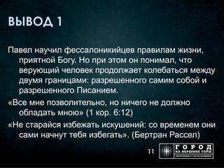 ВЫВОД 1

Павел научил фессалоникийцев правилам жизни,
  приятной Богу. Но при этом он понимал, что
  верующий человек продолжает колебаться между
  двумя границами: разрешенного самим собой и
  разрешенного Писанием.
«Все мне позволительно, но ничего не должно
  обладать мною» (1 кор. 6:12)
«Не старайся избежать искушений: со временем они
  сами начнут тебя избегать». (Бертран Рассел)
                                11
 