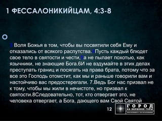 1 ФЕССАЛОНИКИЙЦАМ, 4:3-8



    3 Воля Божья в том, чтобы вы посвятили себя Ему и
    отказались от всякого распутства.4Пусть каждый блюдет
    свое тело в святости и чести,5а не пылает похотью, как
    язычники, не знающие Бога.6И не вздумайте в этих делах
    преступать границ и посягать на права брата, потому что за
    все это Господь отомстит, как мы и раньше говорили вам и
    настойчиво вас предостерегали. 7.Ведь Бог нас призвал не
    к тому, чтобы мы жили в нечистоте, но призвал к
    святости.8Следовательно, тот, кто отвергает это, не
    человека отвергает, а Бога, дающего вам Свой Святой
                                          12
 