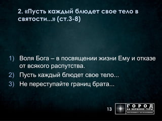 2. «Пусть каждый блюдет свое тело в
  святости...» (ст.3-8)




1) Воля Бога – в посвящении жизни Ему и отказе
   от всякого распутства.
2) Пусть каждый блюдет свое тело...
3) Не переступайте границ брата...


                              13
 