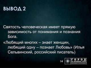 ВЫВОД 2


Святость человеческая имеет прямую
  зависимость от понимания и познания
  Бога.
«Любящий многих – знает женщин,
  любящий одну – познает Любовь» (Илья
  Сельвинский, российский писатель)

                          14
 