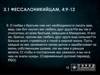 3.1 ФЕССАЛОНИКИЙЦАМ, 4:9-12


 9. О любви к братьям нам нет необходимости писать вам,
  ведь сам Бог научил вас любить друг друга10и вы так и
  отно́ситесь ко всем братьям, живущим в Македонии. И все
  же, братья, просим вас любить друг друга еще сильнее11и
  больше всего стремиться к тихой и мирной жизни. Пусть
  каждый из вас занимается своим делом и зарабатывает на
  жизнь собственными руками, как мы вам и раньше
  велели,12 чтобы и посторонние вас уважали, и вы ни в
  чем не знали нужды. (Современный русский перевод,
  РБО)

                                      15
 