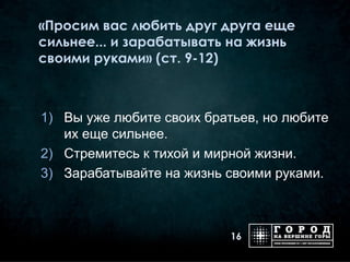 «Просим вас любить друг друга еще
сильнее... и зарабатывать на жизнь
своими руками» (ст. 9-12)



1) Вы уже любите своих братьев, но любите
   их еще сильнее.
2) Стремитесь к тихой и мирной жизни.
3) Зарабатывайте на жизнь своими руками.



                           16
 