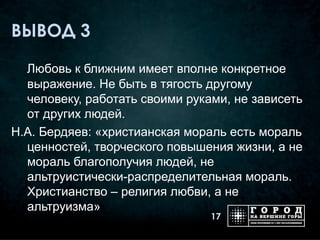ВЫВОД 3

  Любовь к ближним имеет вполне конкретное
  выражение. Не быть в тягость другому
  человеку, работать своими руками, не зависеть
  от других людей.
Н.А. Бердяев: «христианская мораль есть мораль
  ценностей, творческого повышения жизни, а не
  мораль благополучия людей, не
  альтруистически-распределительная мораль.
  Христианство – религия любви, а не
  альтруизма»
                                17
 