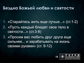 Бездна Божьей любви и святости


1. «Старайтесь жить еще лучше...» (ст.1-2)
2. «Пусть каждый блюдет свое тело в
   святости...» (ст.3-8)
3. «Просим вас любить друг друга еще
   сильнее... и зарабатывать на жизнь
   своими руками» (ст. 9-12)

                             18
 