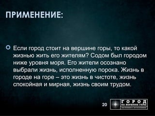 ПРИМЕНЕНИЕ:


 Если город стоит на вершине горы, то какой
  жизнью жить его жителям? Содом был городом
  ниже уровня моря. Его жители осознано
  выбрали жизнь, исполненную порока. Жизнь в
  городе на горе – это жизнь в чистоте, жизнь
  спокойная и мирная, жизнь своим трудом.


                              20
 