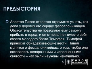 ПРЕДЫСТОРИЯ

 Апостол Павел страстно стремится узнать, как
  дела у дорогих его сердцу фессалоникийцев.
  Обстоятельства не позволяют ему самому
  прибыть в город, и он отправляет вместо себя
  своего молодого брата Тимофея. Тимофей
  приносит обнадеживающие вести. Павел
  молится о фессалоникийцах, о том, чтобы они
  оставались непорочными и исполненными
  святости – как были научены изначально.
                               3
 