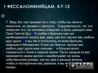 1 ФЕССАЛОНИКИЙЦАМ, 4:7-12


    7. Ведь Бог нас призвал не к тому, чтобы мы жили в
    нечистоте, но призвал к святости.8 Следовательно, тот, кто
    отвергает это, не человека отвергает, а Бога, дающего вам
    Свой Святой Дух.9 О любви к братьям нам нет
    необходимости писать вам, ведь сам Бог научил вас любить
    друг друга10 и вы так и отно́ситесь ко всем братьям,
    живущим в Македонии. И все же, братья, просим вас
    любить друг друга еще сильнее11 и больше всего
    стремиться к тихой и мирной жизни. Пусть каждый из вас
    занимается своим делом и зарабатывает на жизнь
    собственными руками, как мы вам и раньше велели,12
    чтобы и посторонние вас уважали, и вы ни в чем не знали
                                              6
    нужды.
 