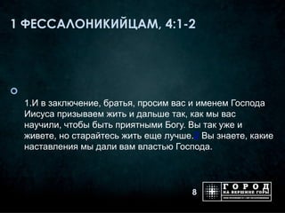 1 ФЕССАЛОНИКИЙЦАМ, 4:1-2





    1.И в заключение, братья, просим вас и именем Господа
    Иисуса призываем жить и дальше так, как мы вас
    научили, чтобы быть приятными Богу. Вы так уже и
    живете, но старайтесь жить еще лучше.2 Вы знаете, какие
    наставления мы дали вам властью Господа.



                                         8
 