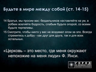 Будьте в мире между собой (ст. 14-15)

14 Братья, мы просим вас: бездельников наставляйте на ум, в
   робких вселяйте бодрость, слабым будьте опорой, со всеми
   будьте терпеливы.
15 Смотрите, чтобы никто у вас не воздавал злом за зло. Всегда
   стремитесь к добру - как друг для друга, так и для всех
   остальных.



«Церковь – это место, где меня окружают
  непохожие на меня люди» Ф. Янси.
 