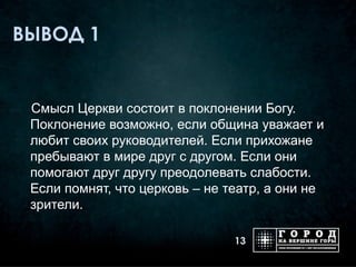 ВЫВОД 1


 Смысл Церкви состоит в поклонении Богу.
 Поклонение возможно, если община уважает и
 любит своих руководителей. Если прихожане
 пребывают в мире друг с другом. Если они
 помогают друг другу преодолевать слабости.
 Если помнят, что церковь – не театр, а они не
 зрители.

                                13
 