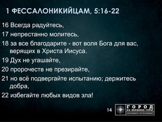 1 ФЕССАЛОНИКИЙЦАМ, 5:16-22
16 Всегда радуйтесь,
17 непрестанно молитесь,
18 за все благодарите - вот воля Бога для вас,
   верящих в Христа Иисуса.
19 Дух не угашайте,
20 пророчеств не презирайте,
21 но всё подвергайте испытанию; держитесь
   добра,
22 избегайте любых видов зла!

                                   14
 