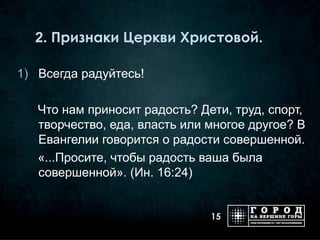 2. Признаки Церкви Христовой.

1) Всегда радуйтесь!

   Что нам приносит радость? Дети, труд, спорт,
   творчество, еда, власть или многое другое? В
   Евангелии говорится о радости совершенной.
   «...Просите, чтобы радость ваша была
   совершенной». (Ин. 16:24)


                               15
 