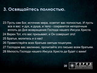 3. Освящайтесь полностью.


23 Пусть сам Бог, источник мира, освятит вас полностью. И пусть
    все в вас: и дух, и душа, и тело - сохранится непорочным
    вплоть до Дня возвращения Господа нашего Иисуса Христа.
24 Верен Тот, кто вас призывает, и Он совершит это!
25 Братья, молитесь и о нас!
26 Приветствуйте всех братьев святым поцелуем.
27 Господом вас заклинаю, прочитайте это письмо всем братьям.
28 Милость Господа нашего Иисуса Христа да будет с вами!



                                          20
 