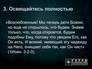 3. Освящайтесь полностью

«Возлюбленные! Мы теперь дети Божии,
 но еще не открылось, что будем. Знаем
 только, что, когда откроется, будем
 подобны Ему, потому что увидим Его, как
 Он есть. И всякий, имеющий эту надежду
 на Него, очищает себя так, как Он чист»
 (1Иоан. 3:2-3).
 