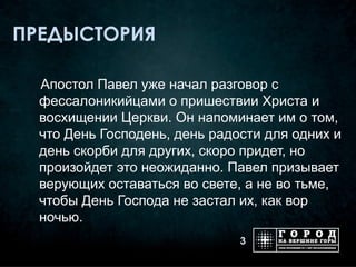 ПРЕДЫСТОРИЯ

  Апостол Павел уже начал разговор с
  фессалоникийцами о пришествии Христа и
  восхищении Церкви. Он напоминает им о том,
  что День Господень, день радости для одних и
  день скорби для других, скоро придет, но
  произойдет это неожиданно. Павел призывает
  верующих оставаться во свете, а не во тьме,
  чтобы День Господа не застал их, как вор
  ночью.
                               3
 
