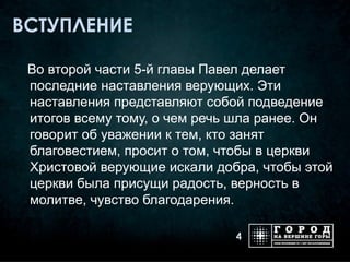 ВСТУПЛЕНИЕ

 Во второй части 5-й главы Павел делает
 последние наставления верующих. Эти
 наставления представляют собой подведение
 итогов всему тому, о чем речь шла ранее. Он
 говорит об уважении к тем, кто занят
 благовестием, просит о том, чтобы в церкви
 Христовой верующие искали добра, чтобы этой
 церкви была присущи радость, верность в
 молитве, чувство благодарения.

                              4
 