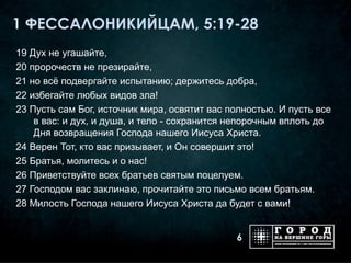 1 ФЕССАЛОНИКИЙЦАМ, 5:19-28
19 Дух не угашайте,
20 пророчеств не презирайте,
21 но всё подвергайте испытанию; держитесь добра,
22 избегайте любых видов зла!
23 Пусть сам Бог, источник мира, освятит вас полностью. И пусть все
    в вас: и дух, и душа, и тело - сохранится непорочным вплоть до
    Дня возвращения Господа нашего Иисуса Христа.
24 Верен Тот, кто вас призывает, и Он совершит это!
25 Братья, молитесь и о нас!
26 Приветствуйте всех братьев святым поцелуем.
27 Господом вас заклинаю, прочитайте это письмо всем братьям.
28 Милость Господа нашего Иисуса Христа да будет с вами!


                                              6
 