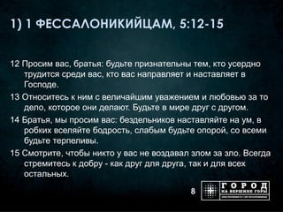 1) 1 ФЕССАЛОНИКИЙЦАМ, 5:12-15


12 Просим вас, братья: будьте признательны тем, кто усердно
   трудится среди вас, кто вас направляет и наставляет в
   Господе.
13 Относитесь к ним с величайшим уважением и любовью за то
   дело, которое они делают. Будьте в мире друг с другом.
14 Братья, мы просим вас: бездельников наставляйте на ум, в
   робких вселяйте бодрость, слабым будьте опорой, со всеми
   будьте терпеливы.
15 Смотрите, чтобы никто у вас не воздавал злом за зло. Всегда
   стремитесь к добру - как друг для друга, так и для всех
   остальных.

                                           8
 