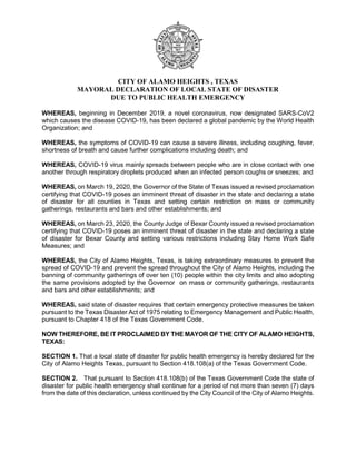 CITY OF ALAMO HEIGHTS , TEXAS
MAYORAL DECLARATION OF LOCAL STATE OF DISASTER
DUE TO PUBLIC HEALTH EMERGENCY
WHEREAS, beginning in December 2019, a novel coronavirus, now designated SARS-CoV2
which causes the disease COVID-19, has been declared a global pandemic by the World Health
Organization; and
WHEREAS, the symptoms of COVID-19 can cause a severe illness, including coughing, fever,
shortness of breath and cause further complications including death; and
WHEREAS, COVID-19 virus mainly spreads between people who are in close contact with one
another through respiratory droplets produced when an infected person coughs or sneezes; and
WHEREAS, on March 19, 2020, the Governor of the State of Texas issued a revised proclamation
certifying that COVID-19 poses an imminent threat of disaster in the state and declaring a state
of disaster for all counties in Texas and setting certain restriction on mass or community
gatherings, restaurants and bars and other establishments; and
WHEREAS, on March 23, 2020, the County Judge of Bexar County issued a revised proclamation
certifying that COVID-19 poses an imminent threat of disaster in the state and declaring a state
of disaster for Bexar County and setting various restrictions including Stay Home Work Safe
Measures; and
WHEREAS, the City of Alamo Heights, Texas, is taking extraordinary measures to prevent the
spread of COVID-19 and prevent the spread throughout the City of Alamo Heights, including the
banning of community gatherings of over ten (10) people within the city limits and also adopting
the same provisions adopted by the Governor on mass or community gatherings, restaurants
and bars and other establishments; and
WHEREAS, said state of disaster requires that certain emergency protective measures be taken
pursuant to the Texas Disaster Act of 1975 relating to Emergency Management and Public Health,
pursuant to Chapter 418 of the Texas Government Code.
NOW THEREFORE, BE IT PROCLAIMED BY THE MAYOR OF THE CITY OF ALAMO HEIGHTS,
TEXAS:
SECTION 1. That a local state of disaster for public health emergency is hereby declared for the
City of Alamo Heights Texas, pursuant to Section 418.108(a) of the Texas Government Code.
SECTION 2. That pursuant to Section 418.108(b) of the Texas Government Code the state of
disaster for public health emergency shall continue for a period of not more than seven (7) days
from the date of this declaration, unless continued by the City Council of the City of Alamo Heights.
 