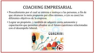 COACHING EMPRESARIAL
• Procedimiento por el cual se entrena e instruye a las personas, a fin de
que alcancen la meta propuesta por ellos mismos, o (en su caso) los
diferentes objetivos de la empresa.
• Lograr un propósito, y también de adquirir cierta autonomía y
capacitación que permitan afrontar en el futuro cuestiones relacionadas
con el desempeño laboral.
 