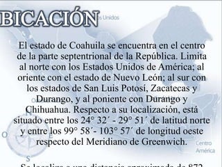 El estado de Coahuila se encuentra en el centro
 de la parte septentrional de la República. Limita
  al norte con los Estados Unidos de América; al
 oriente con el estado de Nuevo León; al sur con
    los estados de San Luis Potosí, Zacatecas y
      Durango, y al poniente con Durango y
    Chihuahua. Respecto a su localización, está
situado entre los 24° 32´ - 29° 51´ de latitud norte
  y entre los 99° 58´- 103° 57´ de longitud oeste
       respecto del Meridiano de Greenwich.
 