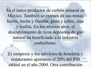 Es el único productor de carbón mineral en
México. También se extraen de sus minas
hierro, barita y fluorita, plata y cobre, zinc
      y fosfita. En los últimos años, el
 descubrimiento de ricos depósitos de gas
    natural ha beneficiado a la industria
                 coahuilense.

El comercio y los servicios de hotelería y
 restaurantes aportaron el 20% del PIB
estatal en el año 2004. Otra contribución
 