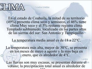 En el estado de Coahuila, la mitad de su territorio
(49%) presenta clima seco y semiseco, el 46% tiene
  clima Muy seco y el 5% restante registra clima
Templado subhúmedo, localizado en las partes altas
 de las sierras del sur: San Antonio y Tampiquillo.
   La temperatura media anual es de 18 a 22°C.
La temperatura más alta, mayor de 30°C, se presenta
  en los meses de mayo a agosto y la mas baja en
          enero, que es alrededor de 4°C.
Las lluvias son muy escasas, se presentan durante el
 verano; la precipitación total anual es alrededor de
 