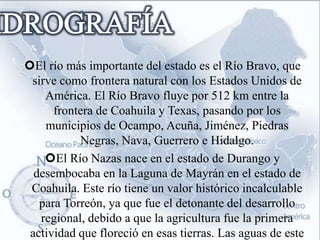 El río más importante del estado es el Río Bravo, que
 sirve como frontera natural con los Estados Unidos de
    América. El Río Bravo fluye por 512 km entre la
      frontera de Coahuila y Texas, pasando por los
    municipios de Ocampo, Acuña, Jiménez, Piedras
           Negras, Nava, Guerrero e Hidalgo.
    El Río Nazas nace en el estado de Durango y
  desembocaba en la Laguna de Mayrán en el estado de
 Coahuila. Este río tiene un valor histórico incalculable
   para Torreón, ya que fue el detonante del desarrollo
   regional, debido a que la agricultura fue la primera
 actividad que floreció en esas tierras. Las aguas de este
 