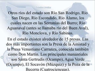 Otros ríos del estado son Río San Rodrigo, Río
    San Diego, Río Escondido, Río Álamo, los
   cuales nacen en las Serranías del Burro; Río
 Aguanaval (antes se llamaba rio del Buen Aval),
           Río Monclova, y Río Sabinas.
 En el estado existen alrededor de 15 presas. Las
dos más importantes son la Presa de la Amistad y
 la Presa Venustiano Carranza, conocida también
  como Don Martín. Los principales manantiales
    son Santa Gertrudis (Ocampo), Agua Verde
(Ocampo), El Socavón (Múzquiz) y la Poza de la
             Becerra (Cuatrocienegas).
 