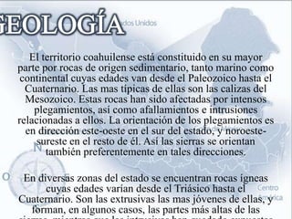 El territorio coahuilense está constituido en su mayor
parte por rocas de origen sedimentario, tanto marino como
 continental cuyas edades van desde el Paleozoico hasta el
  Cuaternario. Las mas típicas de ellas son las calizas del
  Mesozoico. Estas rocas han sido afectadas por intensos
    plegamientos, así como afallamientos e intrusiones
relacionadas a ellos. La orientación de los plegamientos es
  en dirección este-oeste en el sur del estado, y noroeste-
    sureste en el resto de él. Así las sierras se orientan
       también preferentemente en tales direcciones.

 En diversas zonas del estado se encuentran rocas ígneas
      cuyas edades varían desde el Triásico hasta el
Cuaternario. Son las extrusivas las mas jóvenes de ellas, y
  forman, en algunos casos, las partes más altas de las
 