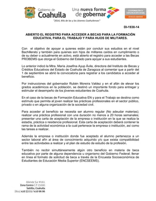 "2014, Año de las y los Jóvenes Coahuilenses" 
DI-1938-14 
ABIERTO EL REGISTRO PARA ACCEDER A BECAS PARA LA FORMACIÓN 
EDUCATIVA, PARA EL TRABAJO Y PARA HIJOS DE MILITARES. 
Con el objetivo de apoyar a quienes están por concluir sus estudios en el nivel 
Bachillerato y también para quienes son hijos de militares caídos en cumplimiento o 
de su deber o actualmente en activo, está abierto el registro para acceder a las Becas 
PROBEMS que otorga el Gobierno del Estado para apoyar a sus estudiantes. 
Lo anterior indicó la Mtra. María Josefina Ayup Ávila, directora del Instituto de Becas y 
Créditos Educativos del Estado de Coahuila de Zaragoza al comentar que a partir del 
1 de septiembre se abrió la convocatoria para registrar a los candidatos a acceder al 
beneficio. 
Por instrucciones del gobernador Rubén Moreira Valdez y en el afán de elevar los 
grados académicos en la población, se destinó un importante fondo para entregar y 
estimular el desempeño de los jóvenes estudiantes de Coahuila. 
En el caso de la becas de Formación Educativa EN y para el Trabajo se destina como 
estímulo que permita al joven realizar las prácticas profesionales en el sector público, 
privado o en alguna organización de la sociedad civil. 
Para acceder al beneficio se necesita ser alumno regular (No adeudar materias); 
realizar una práctica profesional con una duración no menos a 20 horas semanales; 
presentar una carta de aceptación de la empresa o institución en la que se realiza la 
estadía, práctica o residencia profesional. Esta carta de aceptación deberá contener la 
rama de la actividad económica a la cual pertenece la empresa o institución, así como 
las tareas a realizar. 
Además la empresa o institución donde fue aceptado el alumno pertenezca a un 
sector laboral afín al área de conocimiento adquirido y/o que exista compatibilidad 
entre las actividades a realizar y el plan de estudio de estudio de la profesión. 
También no recibir simultáneamente algún otro beneficio en materia de beca 
educativa por parte de alguna dependencia u organismo del Gobierno Federal; llenar 
en línea el formato de solicitud de beca a través de la Encuesta Socioeconómica de 
Estudiantes de Educación Media Superior (ENCSEEMS). 
 