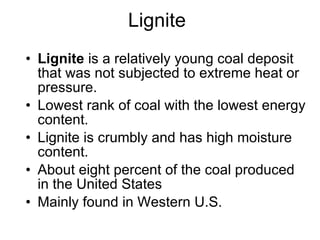 Lignite Lignite  is a relatively young coal deposit that was not subjected to extreme heat or pressure.  Lowest rank of coal with the lowest energy content.  Lignite is crumbly and has high moisture content.  About eight percent of the coal produced in the United States  Mainly found in Western U.S.  
