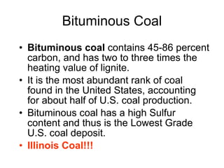Bituminous Coal Bituminous coal  contains 45-86 percent carbon, and has two to three times the heating value of lignite.  It is the most abundant rank of coal found in the United States, accounting for about half of U.S. coal production.  Bituminous coal has a high Sulfur content and thus is the Lowest Grade U.S. coal deposit. Illinois Coal!!!   