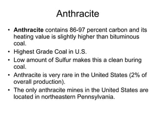 Anthracite Anthracite  contains 86-97 percent carbon and its heating value is slightly higher than bituminous coal.  Highest Grade Coal in U.S. Low amount of Sulfur makes this a clean buring coal. Anthracite is very rare in the United States (2% of overall production).  The only anthracite mines in the United States are located in northeastern Pennsylvania. 