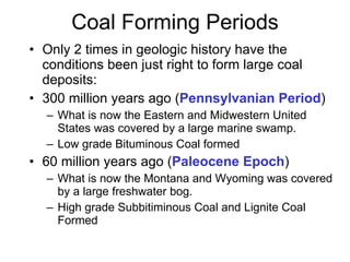 Coal Forming Periods Only 2 times in geologic history have the conditions been just right to form large coal deposits: 300 million years ago ( Pennsylvanian Period ) What is now the Eastern and Midwestern United States was covered by a large marine swamp. Low grade Bituminous Coal formed 60 million years ago ( Paleocene Epoch )  What is now the Montana and Wyoming was covered by a large freshwater bog. High grade Subbitiminous Coal and Lignite Coal Formed 