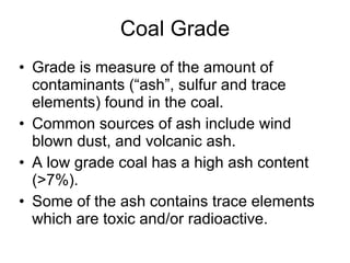 Coal Grade Grade is measure of the amount of contaminants (“ash”, sulfur and trace elements) found in the coal.  Common sources of ash include wind blown dust, and volcanic ash.  A low grade coal has a high ash content (>7%).  Some of the ash contains trace elements which are toxic and/or radioactive. 